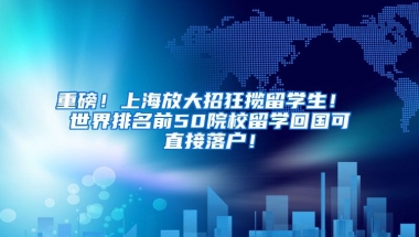 重磅！上海放大招狂揽留学生！ 世界排名前50院校留学回国可直接落户！