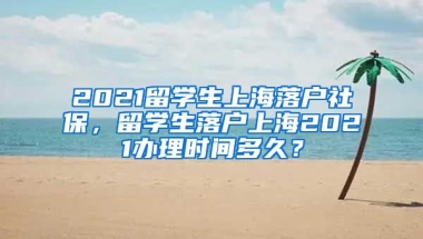 2021留学生上海落户社保，留学生落户上海2021办理时间多久？