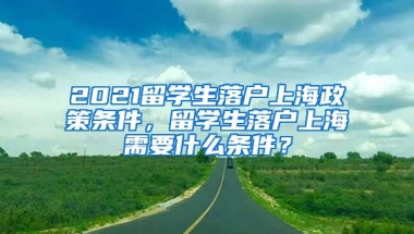 2021留学生落户上海政策条件，留学生落户上海需要什么条件？