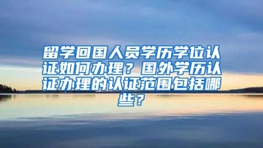 留学回国人员学历学位认证如何办理？国外学历认证办理的认证范围包括哪些？