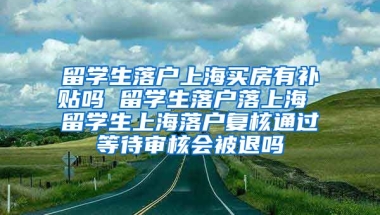 留学生落户上海买房有补贴吗 留学生落户落上海 留学生上海落户复核通过等待审核会被退吗