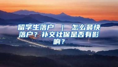 留学生落户 ｜ 怎么最快落户？补交社保是否有影响？