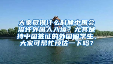 大家觉得什么时候中国会准许外国人入境？尤其是持中国签证的外国留学生，大家可帮忙预估一下吗？