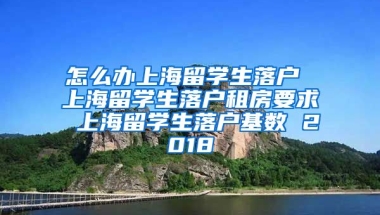 怎么办上海留学生落户 上海留学生落户租房要求 上海留学生落户基数 2018