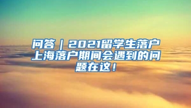 问答｜2021留学生落户上海落户期间会遇到的问题在这！