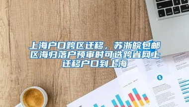 上海户口跨区迁移，苏浙皖包邮区海归落户预审时可选跨省网上迁移户口到上海