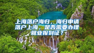 上海落户海归，海归申请落户上海，是否需要办理就业报到证？