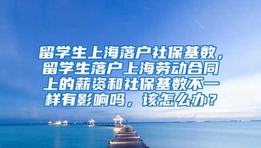 留学生上海落户社保基数，留学生落户上海劳动合同上的薪资和社保基数不一样有影响吗，该怎么办？