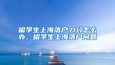 留学生上海落户71分怎么办，留学生上海落户问题