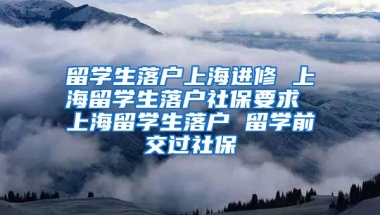 留学生落户上海进修 上海留学生落户社保要求 上海留学生落户 留学前交过社保