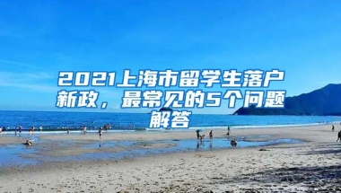 2021上海市留学生落户新政，最常见的5个问题解答