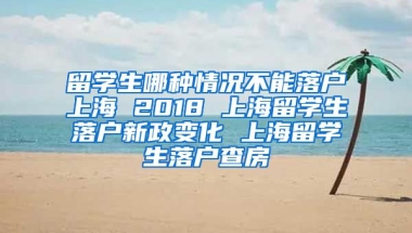 留学生哪种情况不能落户上海 2018 上海留学生落户新政变化 上海留学生落户查房