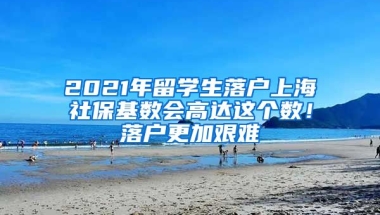 2021年留学生落户上海社保基数会高达这个数！落户更加艰难