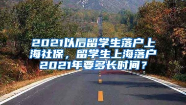 2021以后留学生落户上海社保，留学生上海落户2021年要多长时间？