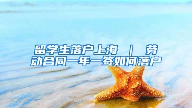 留学生落户上海 ｜ 劳动合同一年一签如何落户