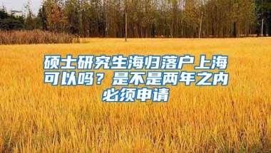 硕士研究生海归落户上海可以吗？是不是两年之内必须申请