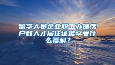 留学人员企业职工办理落户和人才居住证能享受什么福利？