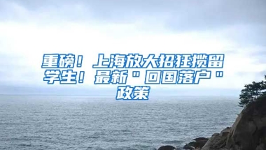 重磅！上海放大招狂揽留学生！最新＂回国落户＂政策