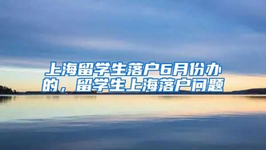 上海留学生落户6月份办的，留学生上海落户问题