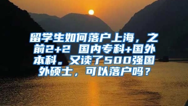 留学生如何落户上海，之前2+2 国内专科+国外本科。又读了500强国外硕士，可以落户吗？