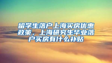 留学生落户上海买房优惠政策，上海研究生毕业落户买房有什么补贴