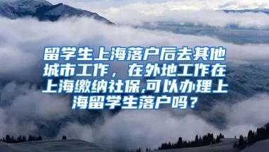 留学生上海落户后去其他城市工作，在外地工作在上海缴纳社保,可以办理上海留学生落户吗？