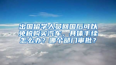 出国留学人员回国后可以免税购买汽车，具体手续怎么办？哪个部门审批？