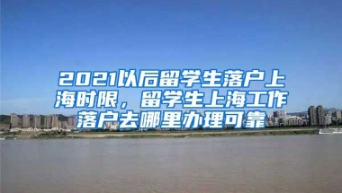 2021以后留学生落户上海时限，留学生上海工作落户去哪里办理可靠