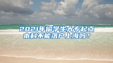 2021年留学生大专起点本科不能落户上海吗？