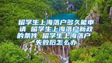 留学生上海落户多久能申请 留学生上海落户新政的条件 留学生上海落户 失败后怎么办