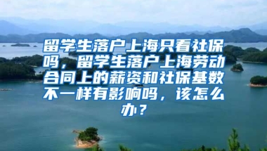 留学生落户上海只看社保吗，留学生落户上海劳动合同上的薪资和社保基数不一样有影响吗，该怎么办？