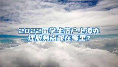 2022留学生落户上海办理服务点都在哪里？