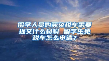 留学人员购买免税车需要提交什么材料 留学生免税车怎么申请？