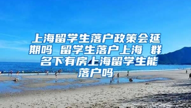 上海留学生落户政策会延期吗 留学生落户上海 群 名下有房上海留学生能落户吗