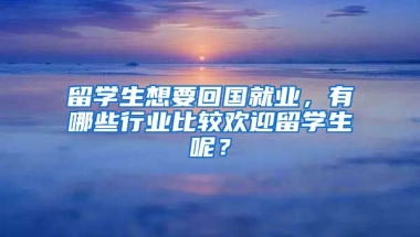 留学生想要回国就业，有哪些行业比较欢迎留学生呢？