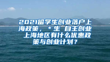 2021留学生创业落户上海政策，＊生 自主创业 上海地区有什么优惠政策与创业计划？