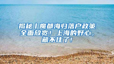 揭秘丨魔都海归落户政策全面放宽！上海的野心，藏不住了!