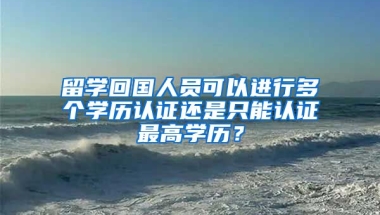 留学回国人员可以进行多个学历认证还是只能认证最高学历？