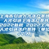 上海市引进人才落户条件 人才引进上海落户条件2022新规 2022上海人才引进落户条件（单位+个人）