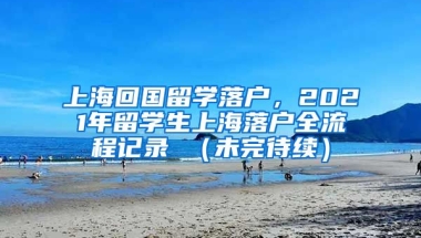 上海回国留学落户，2021年留学生上海落户全流程记录 （未完待续）