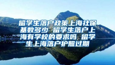 留学生落户政策上海社保基数多少 留学生落户上海有学校的要求吗 留学生上海落户护照过期