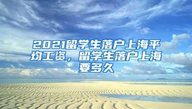 2021留学生落户上海平均工资，留学生落户上海要多久