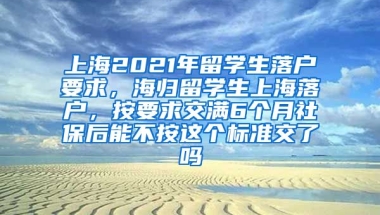 上海2021年留学生落户要求，海归留学生上海落户，按要求交满6个月社保后能不按这个标准交了吗