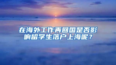 在海外工作再回国是否影响留学生落户上海呢？