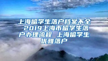 上海留学生落户档案不全 2019上海市留学生落户办理流程 上海留学生优雅落户