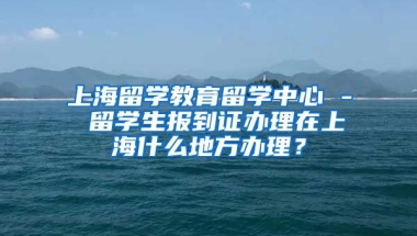 上海留学教育留学中心 - 留学生报到证办理在上海什么地方办理？