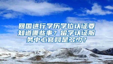 回国进行学历学位认证要知道哪些事？留学认证服务中心官网是多少？